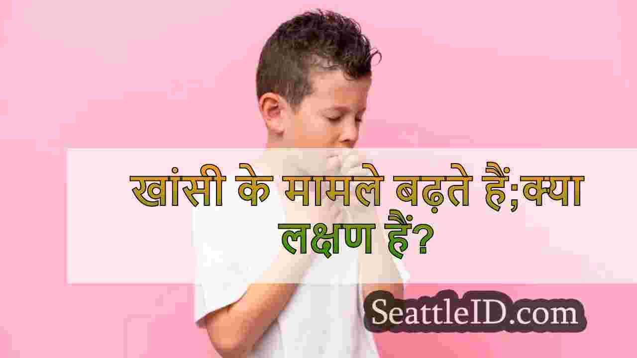 खांसी के मामले बढ़ते हैं;क्या लक्षण हैं?