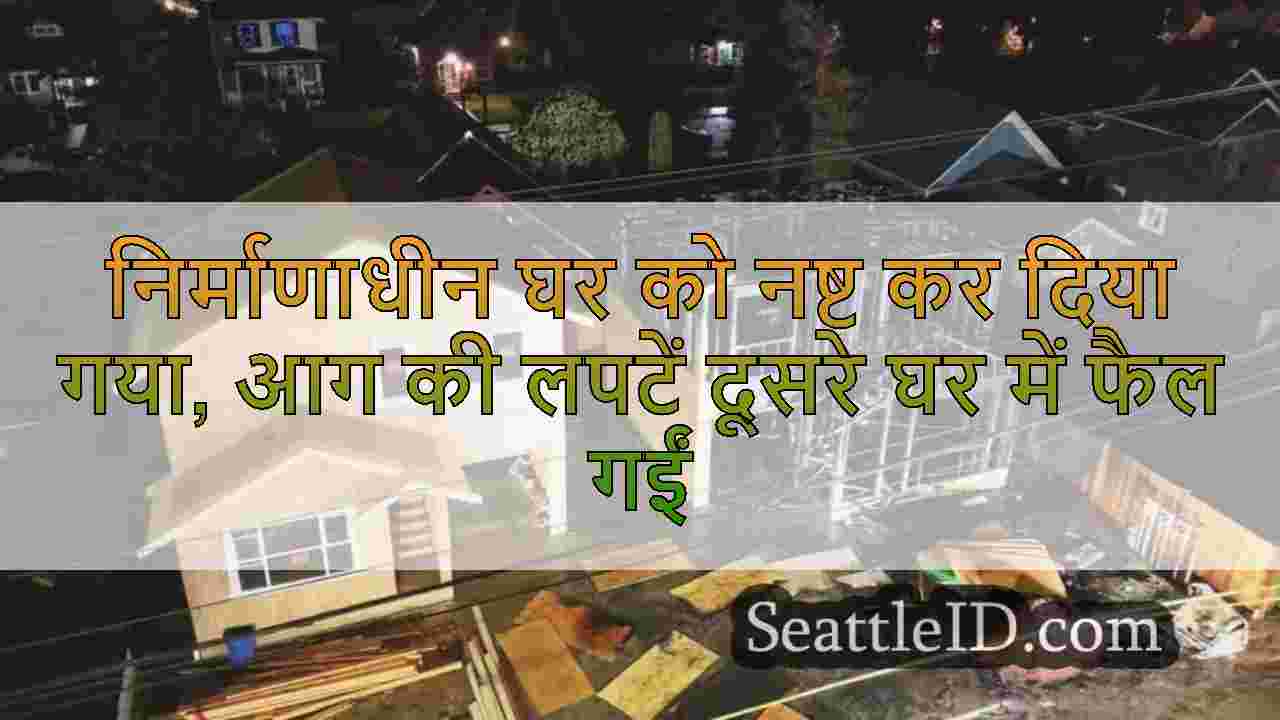 निर्माणाधीन घर को नष्ट कर दिया गया, आग